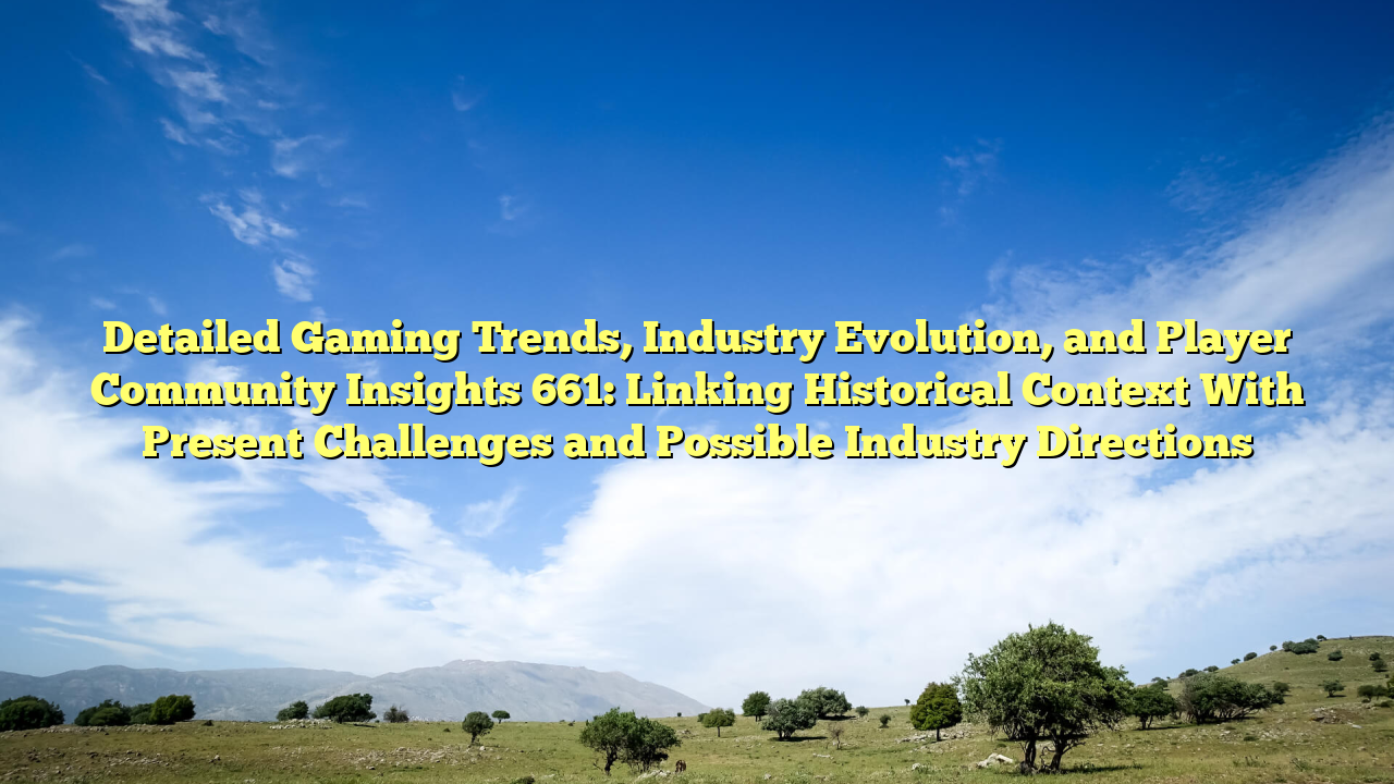 Detailed Gaming Trends, Industry Evolution, and Player Community Insights 661: Linking Historical Context With Present Challenges and Possible Industry Directions